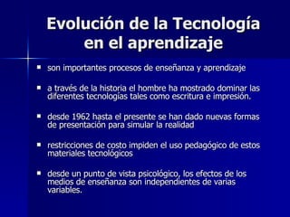 Evolución de la Tecnología en el aprendizaje son importantes procesos de enseñanza y aprendizaje a través de la historia el hombre ha mostrado dominar las diferentes tecnologías tales como escritura e impresión. desde 1962 hasta el presente se han dado nuevas formas de presentación para simular la realidad restricciones de costo impiden el uso pedagógico de estos materiales tecnológicos desde un punto de vista psicológico, los efectos de los medios de enseñanza son independientes de varias variables. 