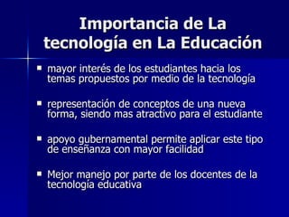 Importancia de La tecnología en La Educación mayor interés de los estudiantes hacia los temas propuestos por medio de la tecnología representación de conceptos de una nueva forma, siendo mas atractivo para el estudiante apoyo gubernamental permite aplicar este tipo de enseñanza con mayor facilidad Mejor manejo por parte de los docentes de la tecnología educativa 
