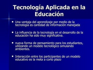 Tecnología Aplicada en la Educación Una ventaja del aprendizaje por medio de la tecnología es cantidad de información manejada La influencia de la tecnología en el desarrollo de la educación ha sido muy significativa. nueva forma de pensamiento para los estudiantes, utilizando un modelo tecnológico simulando ambientes. Interacción entre los participantes de un modelo educativo es la meta a corto plazo 