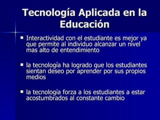 Tecnología Aplicada en la Educación Interactividad con el estudiante es mejor ya que permite al individuo alcanzar un nivel mas alto de entendimiento la tecnología ha logrado que los estudiantes sientan deseo por aprender por sus propios medios la tecnología forza a los estudiantes a estar acostumbrados al constante cambio 