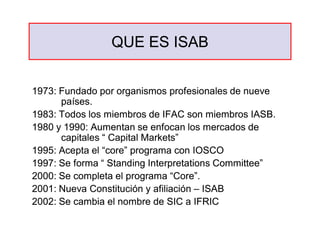 QUE ES ISAB
QUE ES ISAB
1973: Fundado por organismos profesionales de nueve
1973: Fundado por organismos profesionales de nueve
países.
países.
1983: Todos los miembros de IFAC son miembros IASB.
1983: Todos los miembros de IFAC son miembros IASB.
1980 y 1990: Aumentan se enfocan los mercados de
1980 y 1990: Aumentan se enfocan los mercados de
capitales “ Capital Markets”
capitales “ Capital Markets”
1995: Acepta el “core” programa con IOSCO
1995: Acepta el “core” programa con IOSCO
1997: Se forma “ Standing Interpretations Committee”
1997: Se forma “ Standing Interpretations Committee”
2000: Se completa el programa “Core”.
2000: Se completa el programa “Core”.
2001: Nueva Constitución y afiliación
2001: Nueva Constitución y afiliación –
– ISAB
ISAB
2002: Se cambia el nombre de SIC a IFRIC
2002: Se cambia el nombre de SIC a IFRIC
 