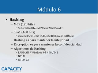 Módulo 6
• Hashing
– Md5 (128 bits)
• 5eb63bbbe01eeed093cb22bb8f5acdc3
– Sha1 (160 bits)
• 2aae6c35c94fcfb415dbe95f408b9ce91ee846ed
– Hashing es para mantener la integridad
– Encryption es para mantener la confidencialidad
– Algoritmos de Hashing
• LANMAN / Windows 95 / 98 / ME
• NTLM
• NTLM v2
 