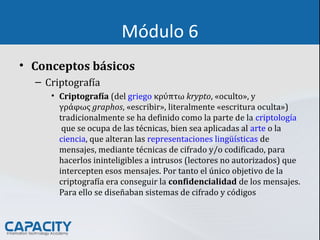Módulo 6
• Conceptos básicos
– Criptografía
• Criptografía (del griego κρύπτω krypto, «oculto», y
γράφως graphos, «escribir», literalmente «escritura oculta»)
tradicionalmente se ha definido como la parte de la criptología
que se ocupa de las técnicas, bien sea aplicadas al arte o la
ciencia, que alteran las representaciones lingüísticas de
mensajes, mediante técnicas de cifrado y/o codificado, para
hacerlos ininteligibles a intrusos (lectores no autorizados) que
intercepten esos mensajes. Por tanto el único objetivo de la
criptografía era conseguir la confidencialidad de los mensajes.
Para ello se diseñaban sistemas de cifrado y códigos
 