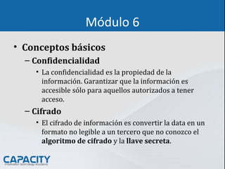 Módulo 6
• Conceptos básicos
– Confidencialidad
• La confidencialidad es la propiedad de la
información. Garantizar que la información es
accesible sólo para aquellos autorizados a tener
acceso.
– Cifrado
• El cifrado de información es convertir la data en un
formato no legible a un tercero que no conozco el
algoritmo de cifrado y la llave secreta.
 