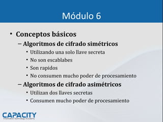 Módulo 6
• Conceptos básicos
– Algoritmos de cifrado simétricos
• Utilizando una solo llave secreta
• No son escablabes
• Son rapidos
• No consumen mucho poder de procesamiento
– Algoritmos de cifrado asimétricos
• Utilizan dos llaves secretas
• Consumen mucho poder de procesamiento
 
