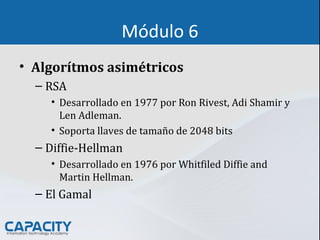 Módulo 6
• Algorítmos asimétricos
– RSA
• Desarrollado en 1977 por Ron Rivest, Adi Shamir y
Len Adleman.
• Soporta llaves de tamaño de 2048 bits
– Diffie-Hellman
• Desarrollado en 1976 por Whitfiled Diffie and
Martin Hellman.
– El Gamal
 