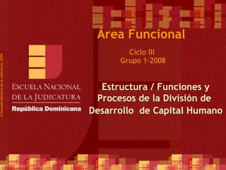   Ciclo III  Grupo 1-2008 © Esscuela Nacional de la Judicatura, 2008 Área Funcional Estructura / Funciones y Procesos de la División de  Desarrollo  de Capital Humano 