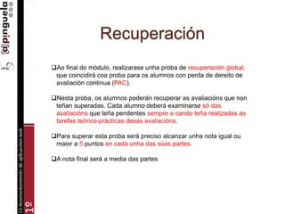 Recuperación
Ao final do módulo, realizarase unha proba de recuperación global,
que coincidirá coa proba para os alumnos con perda de dereito de
avaliación continua (PAC).
Nesta proba, os alumnos poderán recuperar as avaliacións que non
teñan superadas. Cada alumno deberá examinarse só das
avaliacións que teña pendentes sempre e cando teña realizadas as
tarefas teórico-prácticas desas avaliacións.
Para superar esta proba será preciso alcanzar unha nota igual ou
maior a 5 puntos en cada unha das súas partes.
A nota final será a media das partes
 
