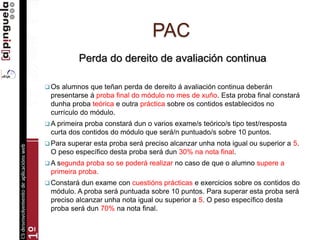 PAC
Perda do dereito de avaliación continua
 Os alumnos que teñan perda de dereito á avaliación continua deberán
presentarse á proba final do módulo no mes de xuño. Esta proba final constará
dunha proba teórica e outra práctica sobre os contidos establecidos no
currículo do módulo.
 A primeira proba constará dun o varios exame/s teórico/s tipo test/resposta
curta dos contidos do módulo que será/n puntuado/s sobre 10 puntos.
 Para superar esta proba será preciso alcanzar unha nota igual ou superior a 5.
O peso específico desta proba será dun 30% na nota final.
 A segunda proba so se poderá realizar no caso de que o alumno supere a
primeira proba.
 Constará dun exame con cuestións prácticas e exercicios sobre os contidos do
módulo. A proba será puntuada sobre 10 puntos. Para superar esta proba será
preciso alcanzar unha nota igual ou superior a 5. O peso específico desta
proba será dun 70% na nota final.
 