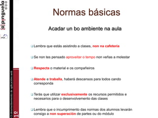 Normas básicas
Acadar un bo ambiente na aula
 Lembra que estás asistindo a clases, non na cafetería
 Se non tes pensado aproveitar o tempo non veñas a molestar
 Respecta o material e os compañeiros
 Atende e traballa, haberá descansos para todos cando
corresponda
 Terás que utilizar exclusivamente os recursos permitidos e
necesarios para o desenvolvemento das clases
 Lembra que o incumprimento das normas dos alumnos levarán
consigo a non superación de partes ou do módulo
 