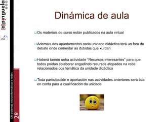 Dinámica de aula
 Os materiais do curso están publicados na aula virtual
 Ademais dos apuntamentos cada unidade didáctica terá un foro de
debate onde comentar as dúbidas que xurdan
 Haberá tamén unha actividade “Recursos interesantes” para que
todos poidan colaborar engadindo recursos atopados na rede
relacionados coa temática da unidade didáctica
 Toda participación e aportación nas actividades anteriores será tida
en conta para a cualificación da unidade
 