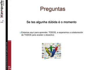 Preguntas
Se tes algunha dúbida é o momento
 Estamos aquí para aprender, TODOS, e esperamos a colaboración
de TODOS para acadar o obxectivo
 