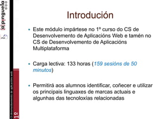 Introdución
 Este módulo impártese no 1º curso do CS de
Desenvolvemento de Aplicacións Web e tamén no
CS de Desenvolvemento de Aplicacións
Multiplataforma
 Carga lectiva: 133 horas (159 sesións de 50
minutos)
 Permitirá aos alumnos identificar, coñecer e utilizar
os principais linguaxes de marcas actuais e
algunhas das tecnoloxías relacionadas
 