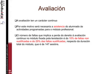 Avaliación
A avaliación ten un carácter continuo
Por este motivo será necesaria a asistencia do alumnado ás
actividades programadas para o módulo profesional.
O número de faltas que implica a perda do dereito á avaliación
continua no módulo fixada pola lexislación é do 10% de faltas non
xustificadas e do 20% das faltas xustificadas, respecto da duración
total do módulo, que é de 147 sesións.
 