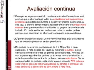 Avaliación continua
Para poder superar o módulo mediante a avaliación continua será
preciso que o alumno faga todas as actividades teórico/prácticas
propostas polo docente durante o desenvolvemento do mesmo. A
súa vez, o alumno tamén deberá realizar unha serie de probas e/ou
exames nas que se avaliarán unidades ou grupos de unidades de
traballo. En cada avaliación realizarase unha ou varias probas
parciais que permitirán ao alumno ir superando estas unidades.
O profesor poderá solicitar un ou varios traballos e/ou actividades
que se deberán presentar en tempo e forma
As probas ou exames puntuaranse de 0 a 10 puntos e para
superalas, a nota deberá ser igual ou maior de 5 puntos. So se
calculará a media se todas as probas son superadas. No caso de
non superar algunha das probas ou exames nunha avaliación, a
nota desa avaliación será a da proba ou exame máis baixa. Se se
superan todas as probas, esta parte terá un peso do 75% sobre a
nota final no caso de haber actividades ou tarefas a entregar. En
caso contrario o peso será do 90% sobre a nota final.
 