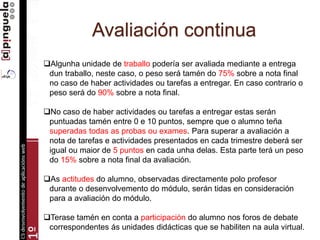 Avaliación continua
Algunha unidade de traballo podería ser avaliada mediante a entrega
dun traballo, neste caso, o peso será tamén do 75% sobre a nota final
no caso de haber actividades ou tarefas a entregar. En caso contrario o
peso será do 90% sobre a nota final.
No caso de haber actividades ou tarefas a entregar estas serán
puntuadas tamén entre 0 e 10 puntos, sempre que o alumno teña
superadas todas as probas ou exames. Para superar a avaliación a
nota de tarefas e actividades presentados en cada trimestre deberá ser
igual ou maior de 5 puntos en cada unha delas. Esta parte terá un peso
do 15% sobre a nota final da avaliación.
As actitudes do alumno, observadas directamente polo profesor
durante o desenvolvemento do módulo, serán tidas en consideración
para a avaliación do módulo.
Terase tamén en conta a participación do alumno nos foros de debate
correspondentes ás unidades didácticas que se habiliten na aula virtual.
 