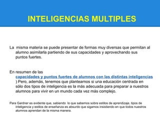 INTELIGENCIAS MULTIPLES


La misma materia se puede presentar de formas muy diversas que permitan al
   alumno asimilarla partiendo de sus capacidades y aprovechando sus
   puntos fuertes.


En resumen de las
   capacidades y puntos fuertes de alumnos con las distintas inteligencias
   ) Pero, además, tenemos que plantearnos si una educación centrada en
   sólo dos tipos de inteligencia es la más adecuada para preparar a nuestros
   alumnos para vivir en un mundo cada vez más complejo.

Para Gardner es evidente que, sabiendo lo que sabemos sobre estilos de aprendizaje, tipos de
    inteligencia y estilos de enseñanza es absurdo que sigamos insistiendo en que todos nuestros
    alumnos aprendan de la misma manera.
 