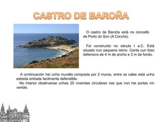 O castro de Baroña está no concello
de Porto do Son (A Coruña).

Foi construído no século I a.C. Está
situado nun pequeno istmo. Conta cun foso
defensivo de 4 m de ancho e 3 m de fondo.

A continuación hai unha muralla composta por 2 muros, entre os cales está unha
estreita entrada facilmente defendible.
No interior obsérvanse unhas 20 vivendas circulares nas que non hai portas nin
ventás.

 
