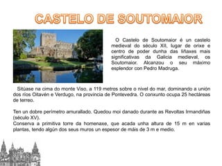 O Castelo de Soutomaior é un castelo
medieval do século XII, lugar de orixe e
centro de poder dunha das liñaxes mais
significativas da Galicia medieval, os
Soutomaior. Alcanzou o seu máximo
esplendor con Pedro Madruga.

Sitúase na cima do monte Viso, a 119 metros sobre o nivel do mar, dominando a unión
dos ríos Oitavén e Verdugo, na provincia de Pontevedra. O conxunto ocupa 25 hectáreas
de terreo.
Ten un dobre perímetro amurallado. Quedou moi danado durante as Revoltas Irmandiñas
(século XV).
Conserva a primitiva torre da homenaxe, que acada unha altura de 15 m en varias
plantas, tendo algún dos seus muros un espesor de máis de 3 m e medio.

 