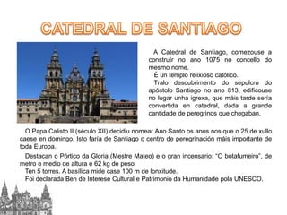 A Catedral de Santiago, comezouse a
construír no ano 1075 no concello do
mesmo nome.
É un templo relixioso católico.
Tralo descubrimento do sepulcro do
apóstolo Santiago no ano 813, edificouse
no lugar unha igrexa, que máis tarde sería
convertida en catedral, dada a grande
cantidade de peregrinos que chegaban.
O Papa Calisto II (século XII) decidiu nomear Ano Santo os anos nos que o 25 de xullo
caese en domingo. Isto faría de Santiago o centro de peregrinación máis importante de
toda Europa.
Destacan o Pórtico da Gloria (Mestre Mateo) e o gran incensario: “O botafumeiro”, de
metro e medio de altura e 62 kg de peso
Ten 5 torres. A basílica mide case 100 m de lonxitude.
Foi declarada Ben de Interese Cultural e Patrimonio da Humanidade pola UNESCO.

 