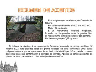 Está na parroquia de Oleiros, no Concello de
Ribeira.
Foi construído no entre o 4000 e o 3600 a.C.
Mide 1,80 m de alto.
É un monumento funerario megalítico,
formado por oito grandes laxes de granito. Son
os restos dunha tumba de corredor con cámara.
Conta con algún petróglifo gravado.

O dolmen de Axeitos é un monumento funerario levantado na época neolítica (IV
milenio a.C.). Oito grandes laxes de granito fincadas na terra conforman unha planta
poligonal sobre a que se apoia outra lousa horizontal de 4,5 por 3,5 m; aínda conserva
dous das laxas que conformarían o corredor de entrada. Apenas se conservan restos do
túmulo de terra que adoitaba cubrir este tipo de construcións.

 