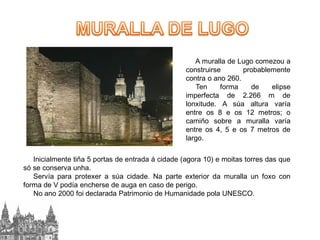 A muralla de Lugo comezou a
construirse
probablemente
contra o ano 260.
Ten
forma
de
elipse
imperfecta de 2.266 m de
lonxitude. A súa altura varía
entre os 8 e os 12 metros; o
camiño sobre a muralla varía
entre os 4, 5 e os 7 metros de
largo.
Inicialmente tiña 5 portas de entrada á cidade (agora 10) e moitas torres das que
só se conserva unha.
Servía para protexer a súa cidade. Na parte exterior da muralla un foxo con
forma de V podía encherse de auga en caso de perigo.
No ano 2000 foi declarada Patrimonio de Humanidade pola UNESCO.

 