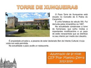 O Pazo Torre de Xunqueiras está
situado no Concello de A Pobra do
Caramiñal.
É unha fortaleza do século XIII. Foi
derruída polos Irmandiños no 1467.
Na actualidade consérvase a torre
de homenaxe, que sufriu moitas e
importantes modificacións e un pazo
de estilo renacentista que se distribúe
no seu interior por medio dun claustro.
É propiedade privada e, a pesares de estar declarado Ben de Interés Cultural. A súa
visita non está permitida.
Na actualidade o pazo acolle un restaurante.

Alumnado de 6º nivel
CEP Pilar Maestú Sierra
2013-2014

 