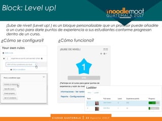 Block: Level up!
¡Sube de nivel! (Level up! ) es un bloque personalizable que un profesor puede añadirle
a un curso para darle puntos de experiencia a sus estudiantes conforme progresan
dentro de un curso.
¿Cómo se configura? ¿Cómo funciona?
 