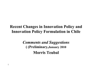 Recent Changes in Innovation Policy and Innovation Policy Formulation in Chile Comments and Suggestions  (Preliminary,  January 2010 ) Morris Teubal 