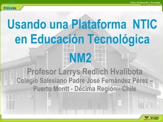 Usando una Plataforma NTIC en Educación Tecnológica NM2   Profesor Larrys Redlich Hvalibota Colegio Salesiano Padre José Fernández Pérez – Puerto Montt - Décima Región - Chile 