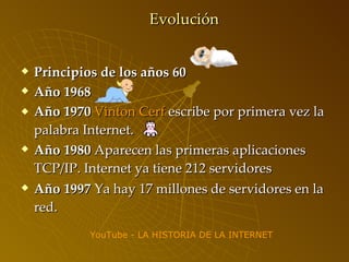 Evolución Principios de los años 60 Año 1968   Año 1970   Vinton  Cerf  escribe por primera vez la palabra Internet. Año 1980  Aparecen las primeras aplicaciones TCP/IP. Internet ya tiene 212 servidores   Año 1997  Ya hay 17 millones de servidores en la red.   YouTube  - LA HISTORIA DE LA INTERNET 