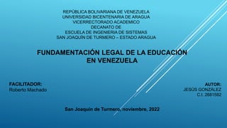 REPÚBLICA BOLIVARIANA DE VENEZUELA
UNIVERSIDAD BICENTENARIA DE ARAGUA
VICERRECTORADO ACADEMICO
DECANATO DE
ESCUELA DE INGENIERIA DE SISTEMAS
SAN JOAQUÍN DE TURMERO – ESTADO ARAGUA
FUNDAMENTACIÓN LEGAL DE LA EDUCACIÓN
EN VENEZUELA
FACILITADOR:
Roberto Machado
AUTOR:
JESÚS GONZÁLEZ
C.I. 2681582
San Joaquín de Turmero, noviembre, 2022
 