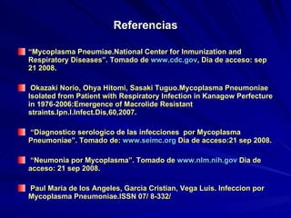 Referencias “ Mycoplasma Pneumiae.National Center for Inmunization and Respiratory Diseases”. Tomado de  www.cdc.gov , Dia de acceso: sep 21 2008. Okazaki Norio, Ohya Hitomi, Sasaki Tuguo.Mycoplasma Pneumoniae Isolated from Patient with Respiratory Infection in Kanagow Perfecture in 1976-2006:Emergence of Macrolide Resistant straints.Ipn.I.Infect.Dis,60,2007. “ Diagnostico serologico de las infecciones  por Mycoplasma Pneumoniae”. Tomado de:  www.seimc.org  Dia de acceso:21 sep 2008.  “ Neumonia por Mycoplasma”. Tomado de  www.nlm.nih.gov  Dia de acceso: 21 sep 2008. Paul Maria de los Angeles, Garcia Cristian, Vega Luis. Infeccion por Mycoplasma Pneumoniae.ISSN 07/ 8-332/ 
