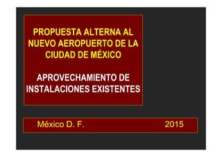 PROPUESTA ALTERNA AL
NUEVO AEROPUERTO DE LA
CIUDAD DE MÉXICO
APROVECHAMIENTO DE
INSTALACIONES EXISTENTES
México D. F. 2015
 