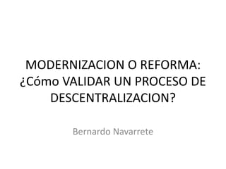 MODERNIZACION O REFORMA: ¿Cómo VALIDAR UN PROCESO DE DESCENTRALIZACION? 
Bernardo Navarrete  