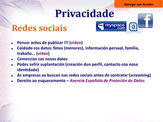 Navega con Rumbo
Privacidade
Redes sociais
 Pensar antes de publicar !!! (video)
 Coidado cos datos: fotos (menores), información persoal, familia,
traballo... (video)
 Comercian cos nosos datos
 Podes sufrir suplantación (creación dun perfil, contacto coa nosa
identidade)
 As empresas xa buscan nas redes sociais antes de contratar (screaming)
 Dereito ao esquecemento – Axencia Española de Proteción de Datos
 