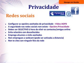 Navega con Rumbo
Privacidade
Redes sociais
 Configurar as opcións axeitadas de privacidade - Video AGPD
 A seguridade nas redes sociais non existe - Opcións Privacidade
 Debes ser SELECTIVO á hora de elixir os contactos/amigos online
 Evita relacións con descoñecidos
 Emprega alcumes e nicks axeitados
 Non empregues a webcam (pode ser activada a distancia)
 Non te cites con ninguén fóra da rede
 