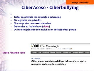Navega con Rumbo
CiberAcoso - Ciberbullying

 Tratar aos demais con respecto e educación
 Os segredos son privados
 Non respostar mensaxes ofensivas
 Denunciar ao intimidador (video)
 Os insultos pénanse con multa e son antecedentes penais
Video Amanda Todd
 
