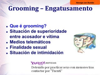 Navega con Rumbo
Grooming – Engatusamento
 Que é grooming?
 Situación de superioridade
entre acosador e vítima
 Medios telemáticos
 Finalidade sexual
 Situación de intimidación
 