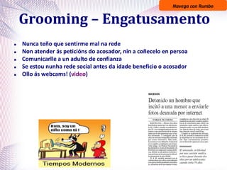 Navega con Rumbo
Grooming – Engatusamento
 Nunca teño que sentirme mal na rede
 Non atender ás peticións do acosador, nin a coñecelo en persoa
 Comunicarlle a un adulto de confianza
 Se estou nunha rede social antes da idade beneficio o acosador
 Ollo ás webcams! (video)
 