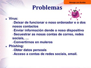Navega con Rumbo
Problemas
 Virus:
Deixar de funcionar o noso ordenador e o dos
nosos contactos
Enviar información dende o noso dispositivo
Secuestrar as nosas contas de correo, redes
sociais, …
Convertirnos en muleros
 Phishing:
Obter datos persoais
Acceso a contas de redes sociais, email.
 