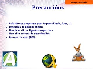 Navega con Rumbo
Precaucións
 Coidado cos programas peer to peer (Emule, Ares, …)
 Descargas de páxinas oficiais
 Non facer clic en ligazóns sospeitosas
 Non abrir correos de descoñecidos
 Correos masivos (CCO)
 