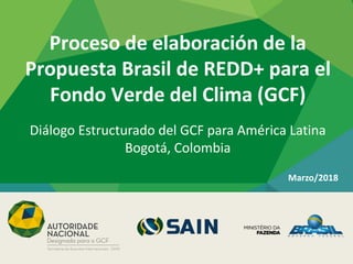 Proceso de elaboración de la
Propuesta Brasil de REDD+ para el
Fondo Verde del Clima (GCF)
Marzo/2018
Diálogo Estructurado del GCF para América Latina
Bogotá, Colombia
 