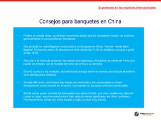 El protocolo en los negocios internacionales
Consejos para banquetes en China
• Pruebe la comida china: se ofrecen numerosos platos que se consideran manja- res exóticos,
generalmente no consumidos en Occidente.
• Sea puntual: no debe llegarse nunca tarde a un banquete en China. Normal- mente ellos
llegarán 15 minutos antes. El almuerzo se sirve desde las 11.30 en adelante y la cena a partir
de las 18:00.
• Atención a la forma de sentarse: las mesas son redondas y el anfitrión se sienta de frente a la
puerta de entrada, con el invitado de honor de China a su derecha.
• Sirve la comida a los invitados: es tradicional (aunque ahora es menos común) que el anfitrión
sirva comida a los invitados.
• Sírvase del centro de la mesa: las mesas son redondas y los comensales se sirven
directamente de las fuentes en el centro. Las fuentes no se pasan entre los comensales.
• Brinde varias veces: durante los banquetes hay varios brindis. Los más usuales son Gan Bei
(¡seca tu copa!, en chino mandarín) o Yam sing (el mismo significado, en chino cantones).
Normalmente se brinda con vinos locales o baiju (un licor muy fuerte).
 