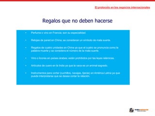 El protocolo en los negocios internacionales
Regalos que no deben hacerse
• Perfume o vino en Francia; son su especialidad.
• Relojes de pared en China; se consideran un símbolo de mala suerte.
• Regalos de cuatro unidades en China ya que el cuatro se pronuncia como la
palabra muerte y se considera el número de la mala suerte.
• Vino o licores en países árabes; están prohibidos por las leyes islámicas.
• Artículos de cuero en la India ya que la vaca es un animal sagrado.
• Instrumentos para cortar (cuchillos, navajas, tijeras) en América Latina ya que
puede interpretarse que se desea cortar la relación.
 