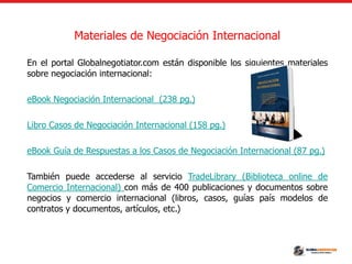 Materiales de Negociación Internacional
En el portal Globalnegotiator.com están disponible los siguientes materiales
sobre negociación internacional:
eBook Negociación Internacional (238 pg.)
Libro Casos de Negociación Internacional (158 pg.)
eBook Guía de Respuestas a los Casos de Negociación Internacional (87 pg.)
También puede accederse al servicio TradeLibrary (Biblioteca online de
Comercio Internacional) con más de 400 publicaciones y documentos sobre
negocios y comercio internacional (libros, casos, guías país modelos de
contratos y documentos, artículos, etc.)
 