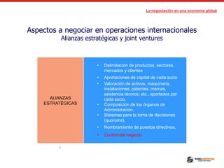 La negociación en una economía global
Aspectos a negociar en operaciones internacionales
Alianzas estratégicas y joint ventures
ALIANZAS
ESTRATÉGICAS
• Delimitación de productos, sectores,
mercados y clientes
• Aportaciones de capital de cada socio
• Valoración de activos, maquinaria,
instalaciones, patentes, marcas,
asistencia técnica, etc., aportados por
cada socio.
• Composición de los órganos de
Administración.
• Sistemas para la toma de decisiones
(quorums).
• Nombramiento de puestos directivos.
• Control del negocio.
(
 