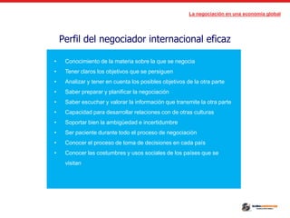 La negociación en una economía global
Perfil del negociador internacional eficaz
• Conocimiento de la materia sobre la que se negocia
• Tener claros los objetivos que se persiguen
• Analizar y tener en cuenta los posibles objetivos de la otra parte
• Saber preparar y planificar la negociación
• Saber escuchar y valorar la información que transmite la otra parte
• Capacidad para desarrollar relaciones con de otras culturas
• Soportar bien la ambigüedad e incertidumbre
• Ser paciente durante todo el proceso de negociación
• Conocer el proceso de toma de decisiones en cada país
• Conocer las costumbres y usos sociales de los países que se
visitan
 
