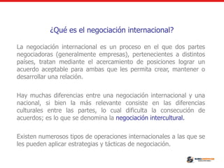 ¿Qué es el negociación internacional?
La negociación internacional es un proceso en el que dos partes
negociadoras (generalmente empresas), pertenecientes a distintos
países, tratan mediante el acercamiento de posiciones lograr un
acuerdo aceptable para ambas que les permita crear, mantener o
desarrollar una relación.
Hay muchas diferencias entre una negociación internacional y una
nacional, si bien la más relevante consiste en las diferencias
culturales entre las partes, lo cual dificulta la consecución de
acuerdos; es lo que se denomina la negociación intercultural.
Existen numerosos tipos de operaciones internacionales a las que se
les pueden aplicar estrategias y tácticas de negociación.
 