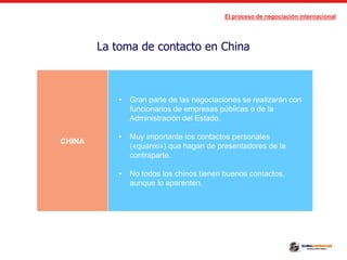 El proceso de negociación internacional
La toma de contacto en China
CHINA
• Gran parte de las negociaciones se realizarán con
funcionarios de empresas públicas o de la
Administración del Estado.
• Muy importante los contactos personales
(«quanxi») que hagan de presentadores de la
contraparte.
• No todos los chinos tienen buenos contactos,
aunque lo aparenten.
 